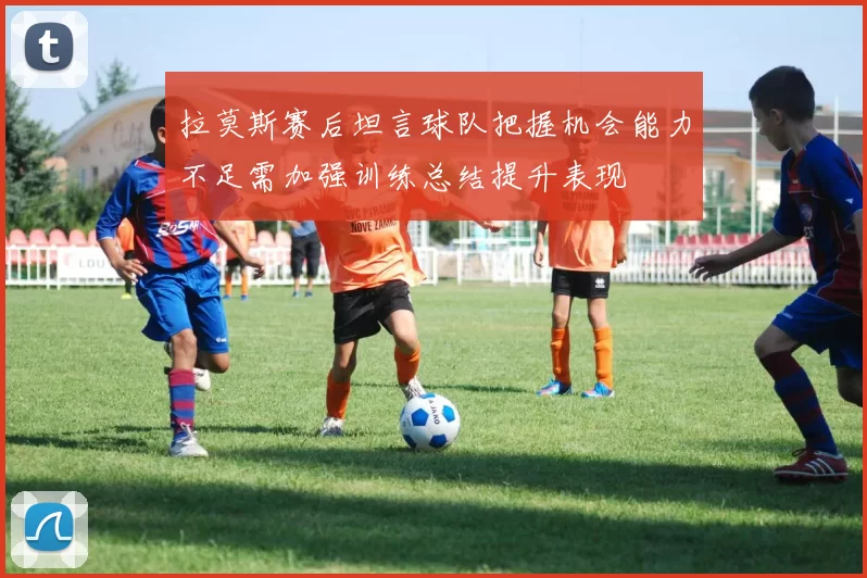 拉莫斯赛后坦言球队把握机会能力不足需加强训练总结提升表现