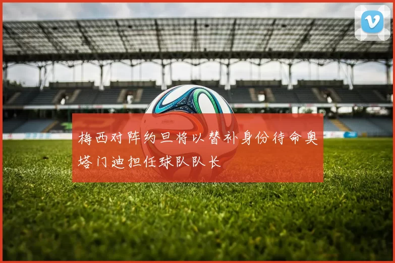 梅西对阵约旦将以替补身份待命奥塔门迪担任球队队长
