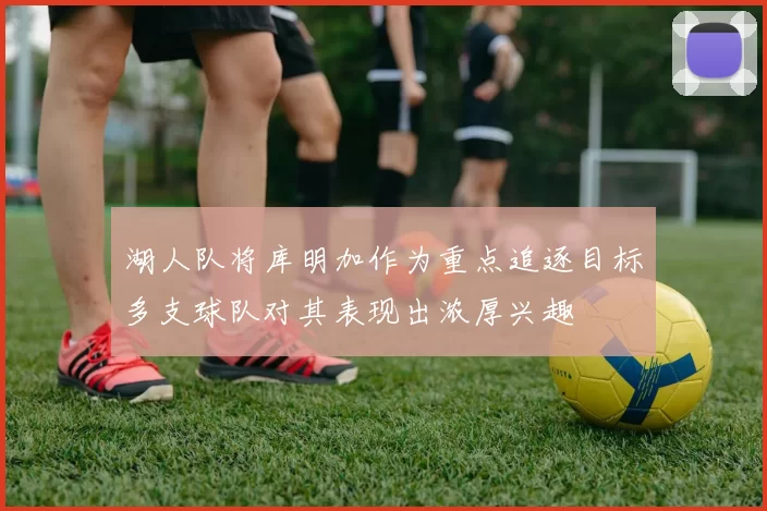 湖人队将库明加作为重点追逐目标多支球队对其表现出浓厚兴趣